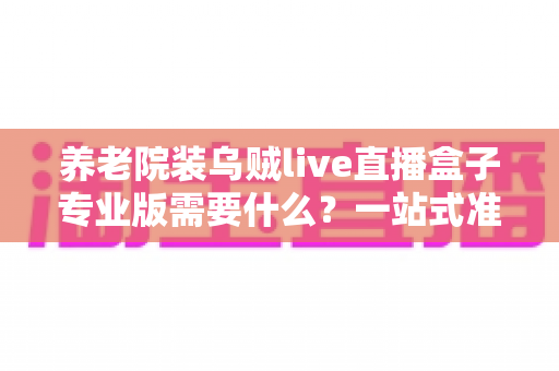 养老院装乌贼live直播盒子专业版需要什么?一站式准备清单与安装全攻略 养老院装乌贼live直播盒子专业版需要什么?一站式准备清单与安装全攻略