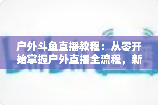 户外斗鱼直播教程:从零开始掌握户外直播全流程,新手也能快速上手 户外斗鱼直播教程:从零开始掌握户外直播全流程,新手也能快速上手