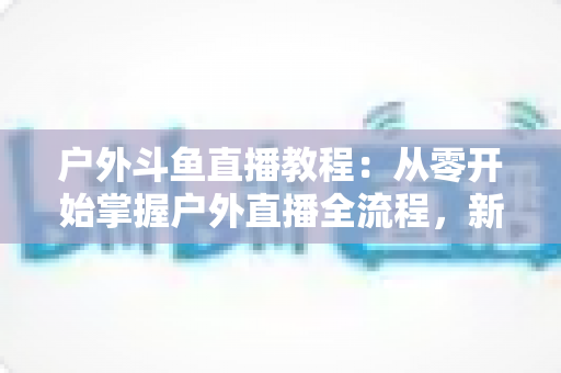 户外斗鱼直播教程:从零开始掌握户外直播全流程,新手也能快速上手 户外斗鱼直播教程:从零开始掌握户外直播全流程,新手也能快速上手