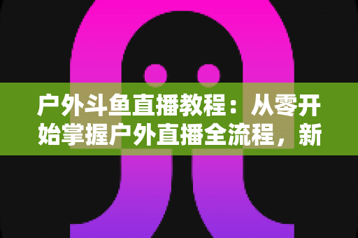 户外斗鱼直播教程：从零开始掌握户外直播全流程，新手也能快速上手
