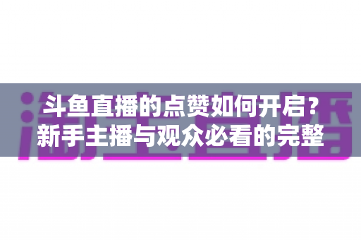 斗鱼直播的点赞如何开启？新手主播与观众必看的完整实操指南