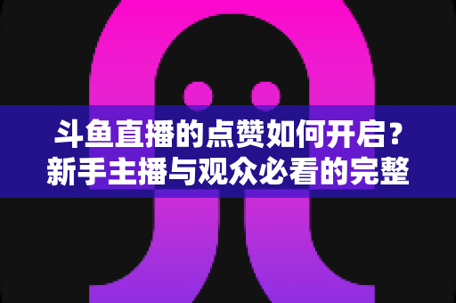 斗鱼直播的点赞如何开启？新手主播与观众必看的完整实操指南