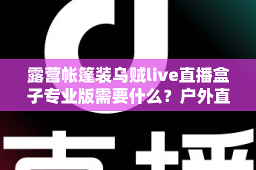 露营帐篷装乌贼live直播盒子专业版需要什么？户外直播装备全攻略一网打尽