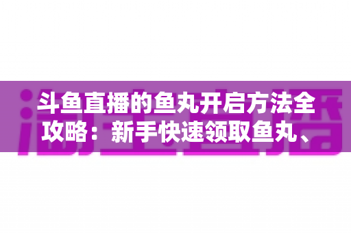 斗鱼直播的鱼丸开启方法全攻略:新手快速领取鱼丸、解锁免费福利的完整教程与实用技巧 斗鱼直播的鱼丸开启方法全攻略:新手快速领取鱼丸、解锁免费福利的完整教程与实用技巧