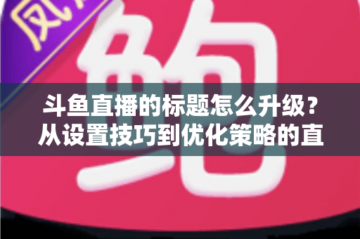 斗鱼直播的标题怎么升级？从设置技巧到优化策略的直播间人气提升全攻略