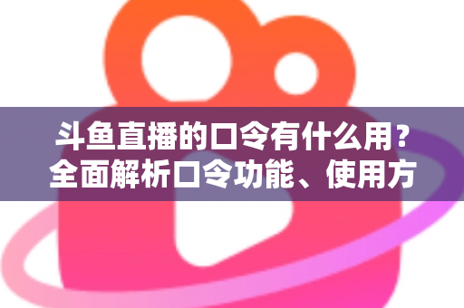 斗鱼直播的口令有什么用？全面解析口令功能、使用方法与实用技巧指南
