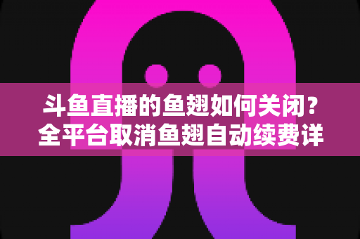 斗鱼直播的鱼翅如何关闭?全平台取消鱼翅自动续费详细教程,安卓苹果电脑用户一学就会 斗鱼直播的鱼翅如何关闭?全平台取消鱼翅自动续费详细教程,安卓苹果电脑用户一学就会