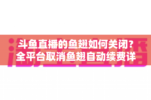 斗鱼直播的鱼翅如何关闭?全平台取消鱼翅自动续费详细教程,安卓苹果电脑用户一学就会 斗鱼直播的鱼翅如何关闭?全平台取消鱼翅自动续费详细教程,安卓苹果电脑用户一学就会