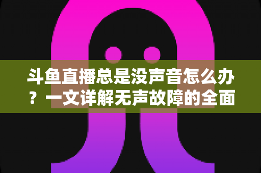 斗鱼直播总是没声音怎么办？一文详解无声故障的全面排查与解决攻略