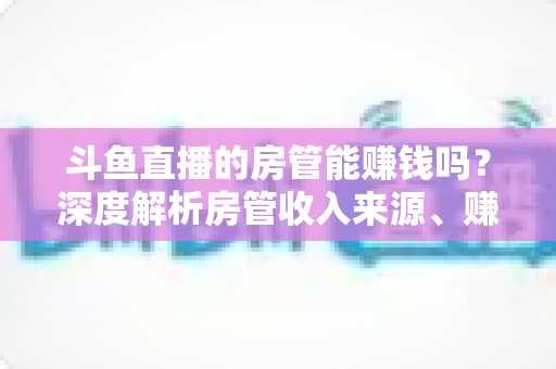斗鱼直播的房管能赚钱吗?深度解析房管收入来源、赚钱途径与发展前景 斗鱼直播的房管能赚钱吗?深度解析房管收入来源、赚钱途径与发展前景
