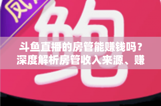 斗鱼直播的房管能赚钱吗?深度解析房管收入来源、赚钱途径与发展前景 斗鱼直播的房管能赚钱吗?深度解析房管收入来源、赚钱途径与发展前景