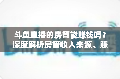 斗鱼直播的房管能赚钱吗？深度解析房管收入来源、赚钱途径与发展前景