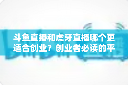 斗鱼直播和虎牙直播哪个更适合创业？创业者必读的平台选择深度分析