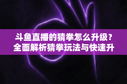斗鱼直播的猜拳怎么升级？全面解析猜拳玩法与快速升级实用攻略