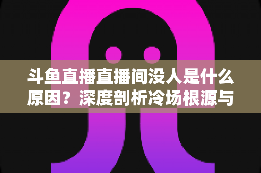 斗鱼直播直播间没人是什么原因?深度剖析冷场根源与提升人气的实用攻略 斗鱼直播直播间没人是什么原因?深度剖析冷场根源与提升人气的实用攻略