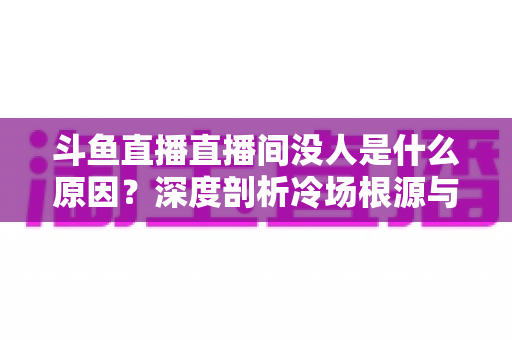 斗鱼直播直播间没人是什么原因?深度剖析冷场根源与提升人气的实用攻略 斗鱼直播直播间没人是什么原因?深度剖析冷场根源与提升人气的实用攻略