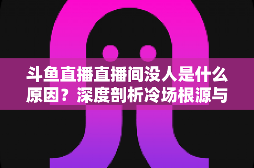 斗鱼直播直播间没人是什么原因？深度剖析冷场根源与提升人气的实用攻略