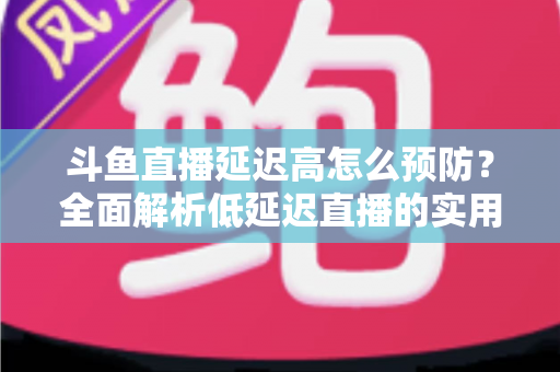 斗鱼直播延迟高怎么预防？全面解析低延迟直播的实用方案与优化技巧