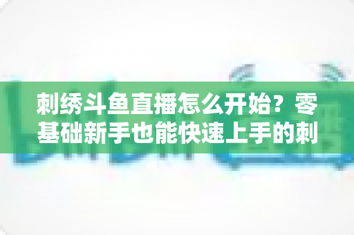 刺绣斗鱼直播怎么开始?零基础新手也能快速上手的刺绣直播实战指南 刺绣斗鱼直播怎么开始?零基础新手也能快速上手的刺绣直播实战指南