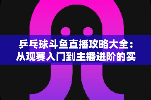 乒乓球斗鱼直播攻略大全:从观赛入门到主播进阶的实用指南 乒乓球斗鱼直播攻略大全:从观赛入门到主播进阶的实用指南