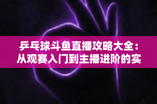乒乓球斗鱼直播攻略大全:从观赛入门到主播进阶的实用指南 乒乓球斗鱼直播攻略大全:从观赛入门到主播进阶的实用指南