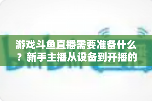 游戏斗鱼直播需要准备什么?新手主播从设备到开播的一站式入门指南 游戏斗鱼直播需要准备什么?新手主播从设备到开播的一站式入门指南