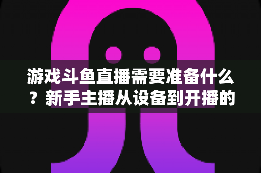游戏斗鱼直播需要准备什么？新手主播从设备到开播的一站式入门指南