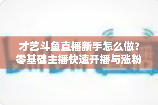 才艺斗鱼直播新手怎么做？零基础主播快速开播与涨粉变现实战指南