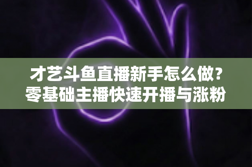 才艺斗鱼直播新手怎么做？零基础主播快速开播与涨粉变现实战指南