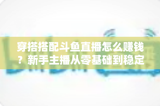 穿搭搭配斗鱼直播怎么赚钱？新手主播从零基础到稳定变现的完整指南
