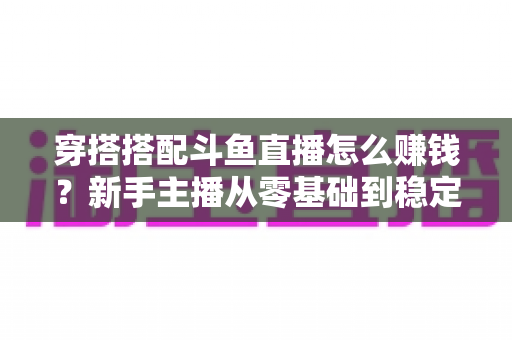 穿搭搭配斗鱼直播怎么赚钱？新手主播从零基础到稳定变现的完整指南