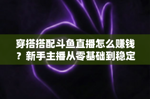 穿搭搭配斗鱼直播怎么赚钱？新手主播从零基础到稳定变现的完整指南