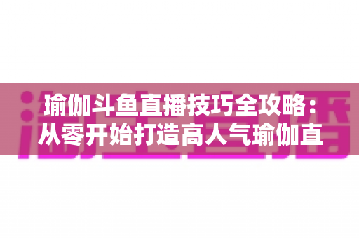 瑜伽斗鱼直播技巧全攻略：从零开始打造高人气瑜伽直播间的实战指南
