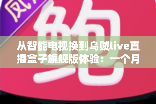 从智能电视换到乌贼live直播盒子旗舰版体验:一个月实测,老电视用户必看 从智能电视换到乌贼live直播盒子旗舰版体验:一个月实测,老电视用户必看