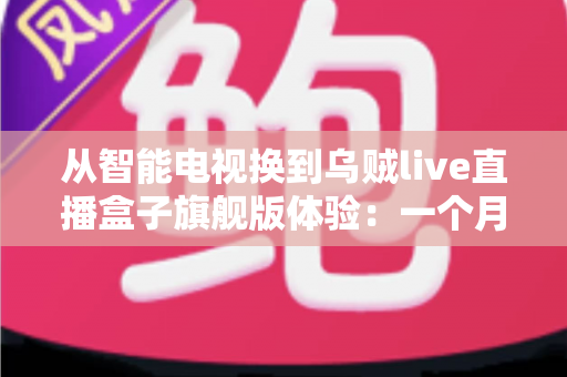 从智能电视换到乌贼live直播盒子旗舰版体验：一个月实测，老电视用户必看