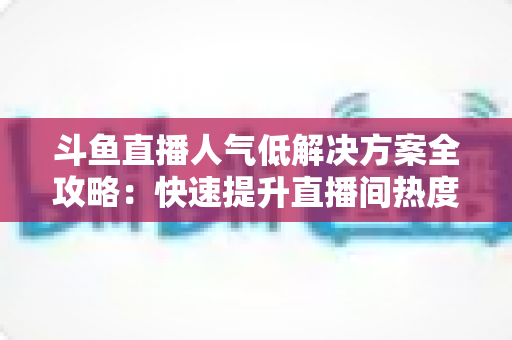 斗鱼直播人气低解决方案全攻略：快速提升直播间热度与流量的实战指南