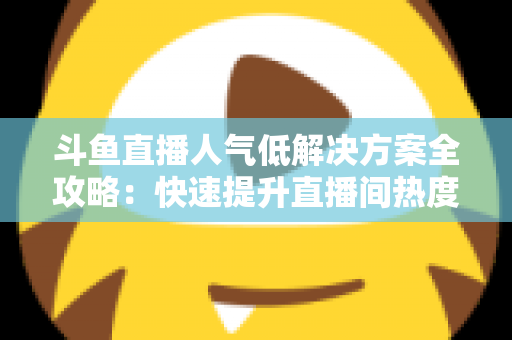 斗鱼直播人气低解决方案全攻略：快速提升直播间热度与流量的实战指南