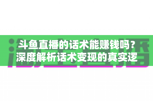 斗鱼直播的话术能赚钱吗？深度解析话术变现的真实逻辑与实操赚钱指南