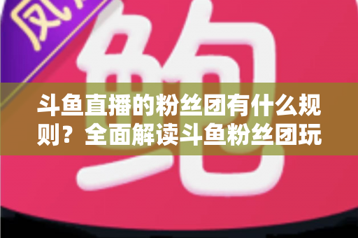 斗鱼直播的粉丝团有什么规则？全面解读斗鱼粉丝团玩法、等级与注意事项