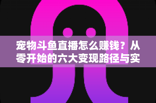 宠物斗鱼直播怎么赚钱？从零开始的六大变现路径与实战运营全攻略
