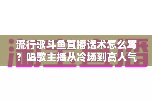流行歌斗鱼直播话术怎么写？唱歌主播从冷场到高人气的全流程话术撰写指南