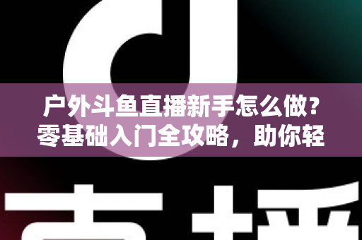 户外斗鱼直播新手怎么做？零基础入门全攻略，助你轻松开启户外直播之旅