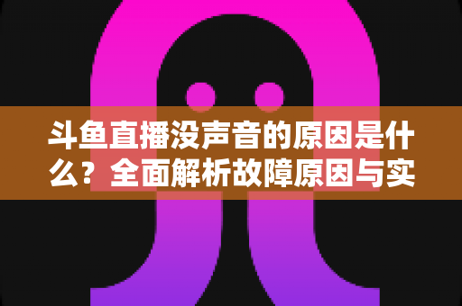斗鱼直播没声音的原因是什么？全面解析故障原因与实用解决方案