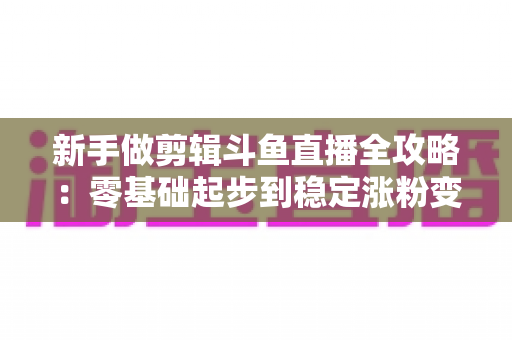 新手做剪辑斗鱼直播全攻略：零基础起步到稳定涨粉变现的实战指南