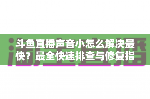 斗鱼直播声音小怎么解决最快？最全快速排查与修复指南助你畅享高清视听体验