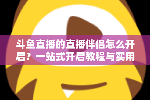 斗鱼直播的直播伴侣怎么开启？一站式开启教程与实用技巧完全指南
