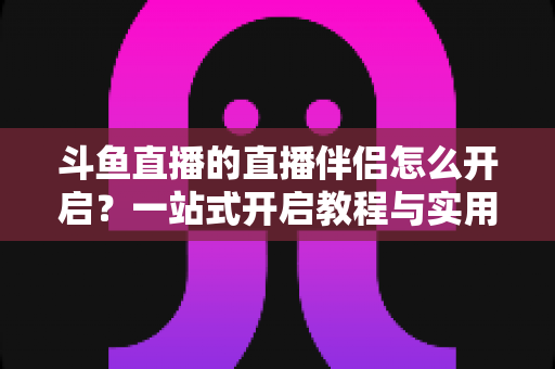 斗鱼直播的直播伴侣怎么开启？一站式开启教程与实用技巧完全指南