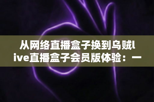 从网络直播盒子换到乌贼live直播盒子会员版体验:一位老用户的真实评测与升级心得 从网络直播盒子换到乌贼live直播盒子会员版体验:一位老用户的真实评测与升级心得