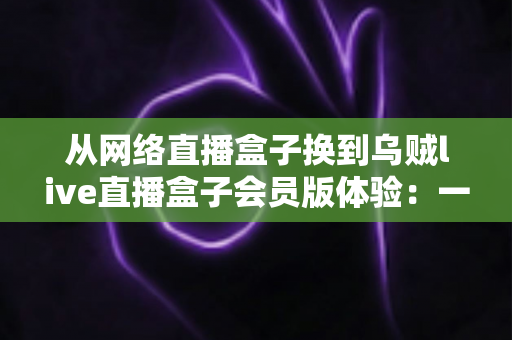 从网络直播盒子换到乌贼live直播盒子会员版体验：一位老用户的真实评测与升级心得