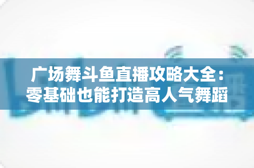 广场舞斗鱼直播攻略大全：零基础也能打造高人气舞蹈直播间的实战秘籍